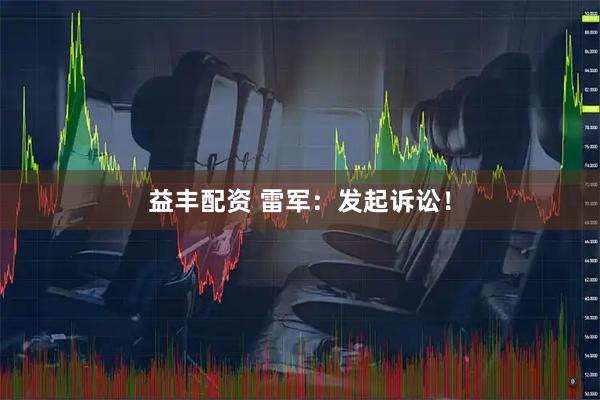 益丰配资 雷军：发起诉讼！