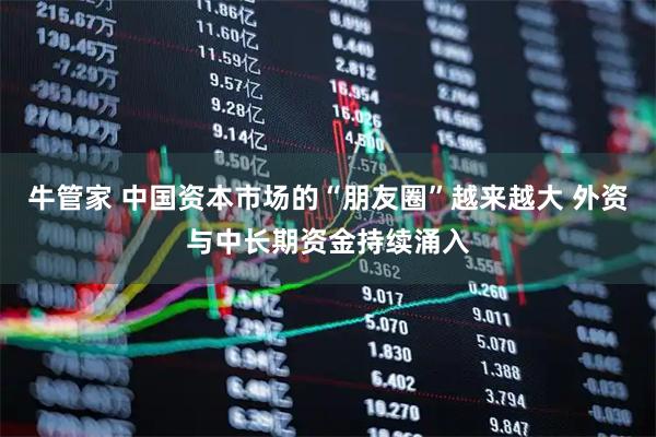 牛管家 中国资本市场的“朋友圈”越来越大 外资与中长期资金持续涌入