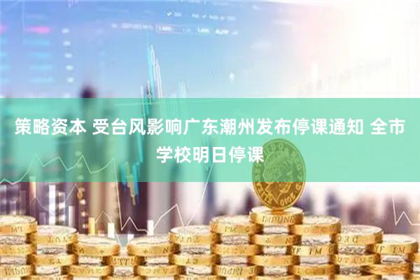 策略资本 受台风影响广东潮州发布停课通知 全市学校明日停课