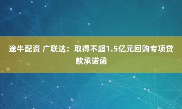 途牛配资 广联达：取得不超1.5亿元回购专项贷款承诺函