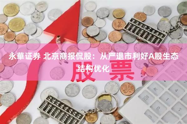 永華证券 北京商报侃股：从严退市利好A股生态结构优化