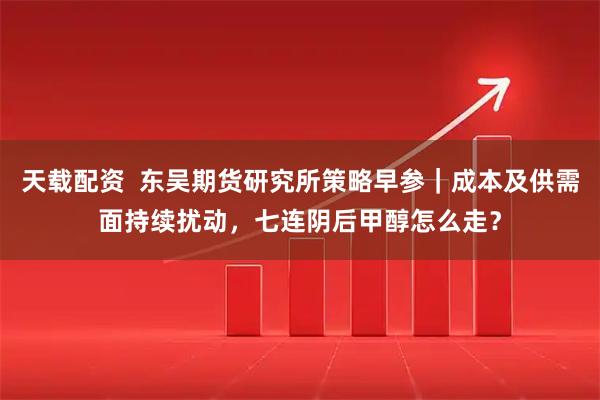 天载配资  东吴期货研究所策略早参｜成本及供需面持续扰动，七连阴后甲醇怎么走？