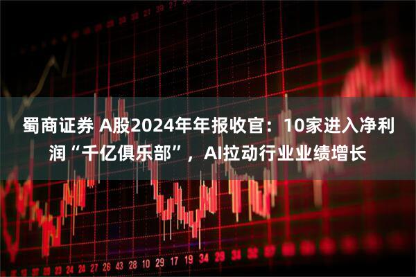 蜀商证券 A股2024年年报收官：10家进入净利润“千亿俱乐部”，AI拉动行业业绩增长