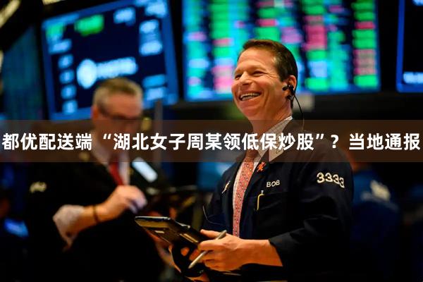 都优配送端 “湖北女子周某领低保炒股”？当地通报