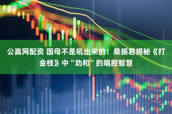 公赢网配资 国母不是吼出来的！桑振君揭秘《打金枝》中“劝和”的唱腔智慧