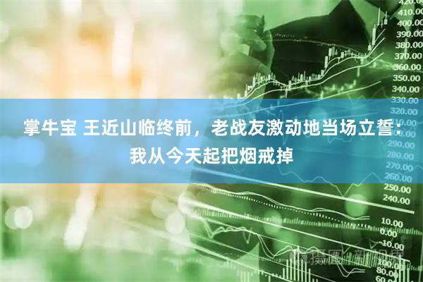 掌牛宝 王近山临终前，老战友激动地当场立誓：我从今天起把烟戒掉
