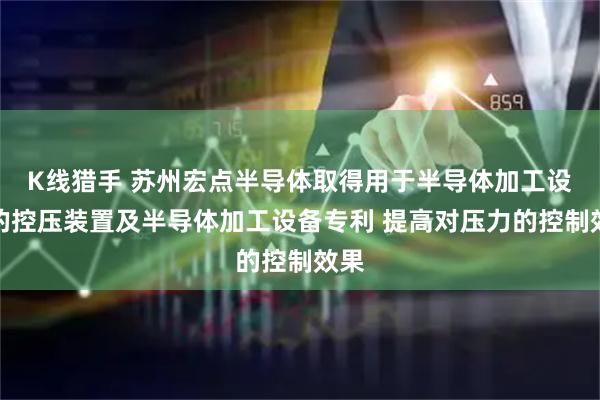 K线猎手 苏州宏点半导体取得用于半导体加工设备的控压装置及半导体加工设备专利 提高对压力的控制效果