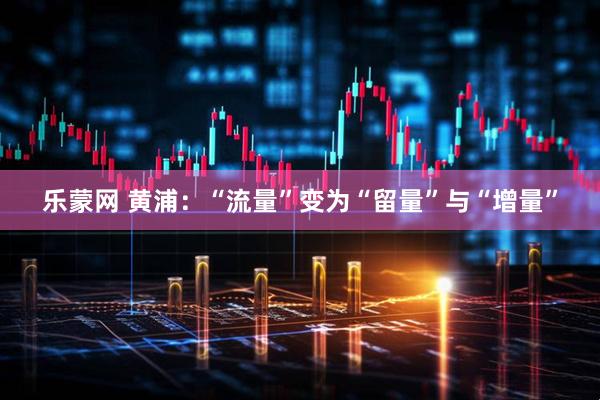 乐蒙网 黄浦：“流量”变为“留量”与“增量”