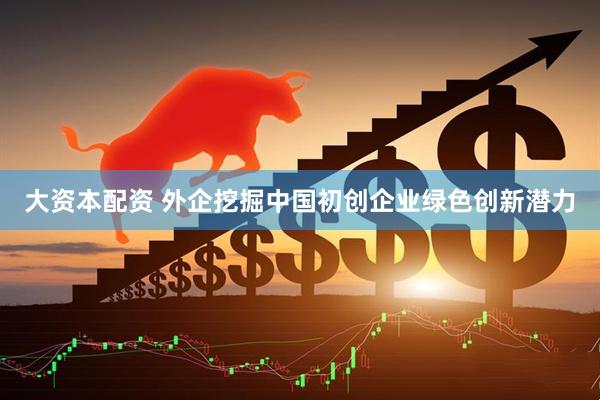 大资本配资 外企挖掘中国初创企业绿色创新潜力