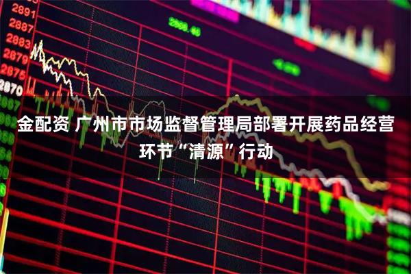 金配资 广州市市场监督管理局部署开展药品经营环节“清源”行动