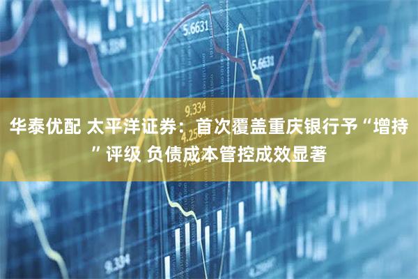 华泰优配 太平洋证券:首次覆盖重庆银行予“增持”评级 负债成本管控成效显著