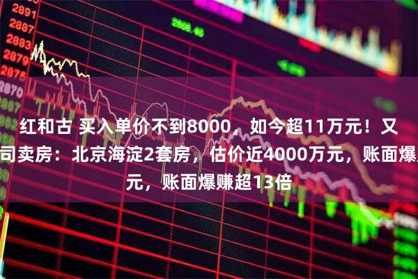 红和古 买入单价不到8000，如今超11万元！又见上市公司卖房：北京海淀2套房，估价近4000万元，账面爆赚超13倍