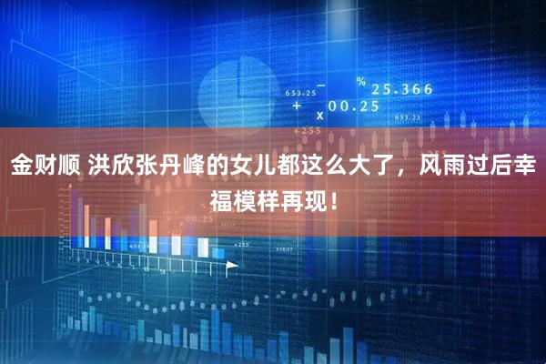 金财顺 洪欣张丹峰的女儿都这么大了,风雨过后幸福模样再现!