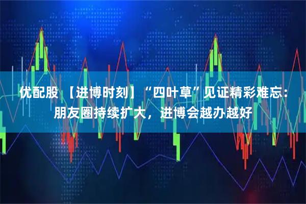 优配股 【进博时刻】“四叶草”见证精彩难忘:朋友圈持续扩大,进博会越办越好
