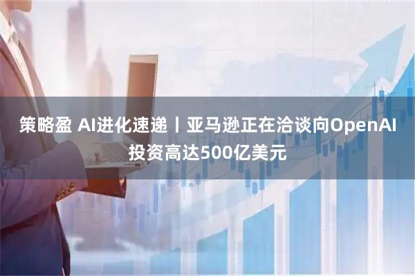 策略盈 AI进化速递丨亚马逊正在洽谈向OpenAI投资高达500亿美元