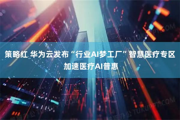 策略红 华为云发布“行业AI梦工厂”智慧医疗专区 加速医疗AI普惠