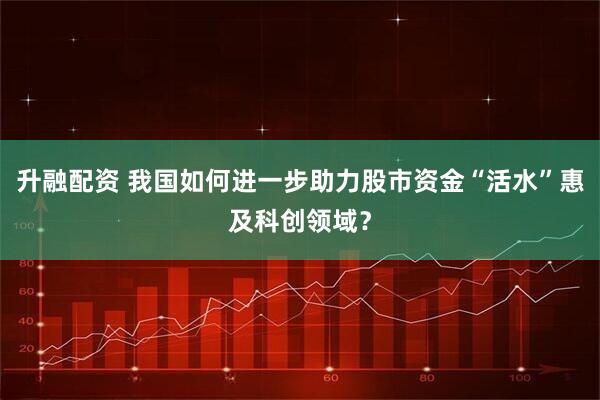 升融配资 我国如何进一步助力股市资金“活水”惠及科创领域？