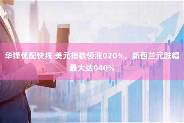 华锋优配快线 美元指数领涨020%，新西兰元跌幅最大达040%