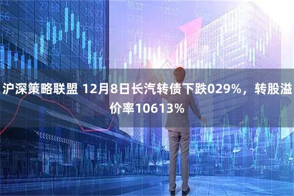 沪深策略联盟 12月8日长汽转债下跌029%，转股溢价率10613%