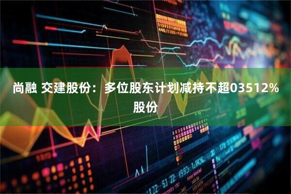 尚融 交建股份：多位股东计划减持不超03512%股份