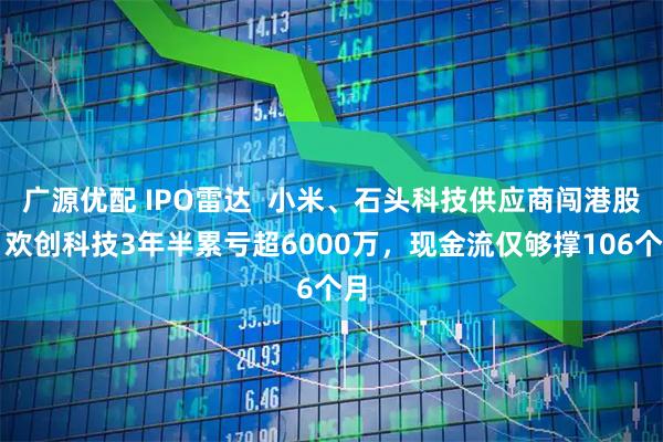 广源优配 IPO雷达  小米、石头科技供应商闯港股：欢创科技3年半累亏超6000万，现金流仅够撑106个月