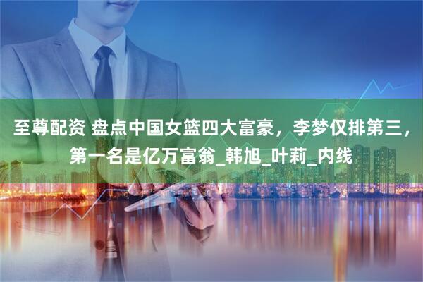 至尊配资 盘点中国女篮四大富豪，李梦仅排第三，第一名是亿万富翁_韩旭_叶莉_内线