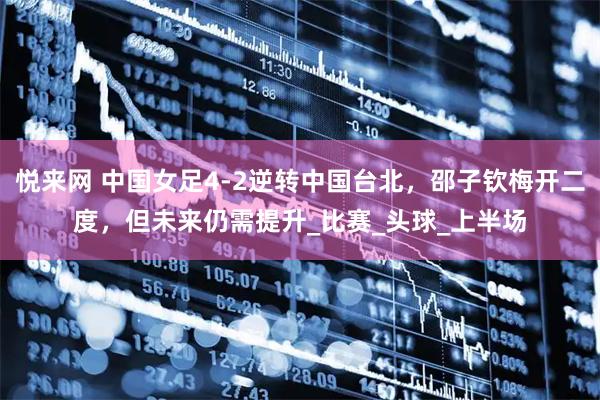 悦来网 中国女足4-2逆转中国台北，邵子钦梅开二度，但未来仍需提升_比赛_头球_上半场